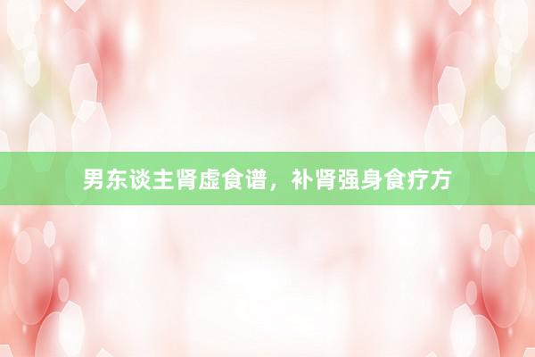 男东谈主肾虚食谱，补肾强身食疗方